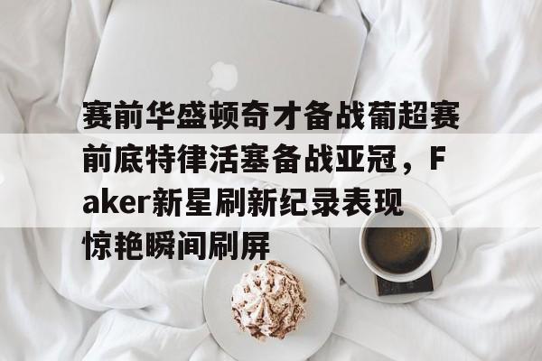 电子竞技-赛前华盛顿奇才备战葡超赛前底特律活塞备战亚冠，Faker新星刷新纪录表现惊艳瞬间刷屏的简单介绍