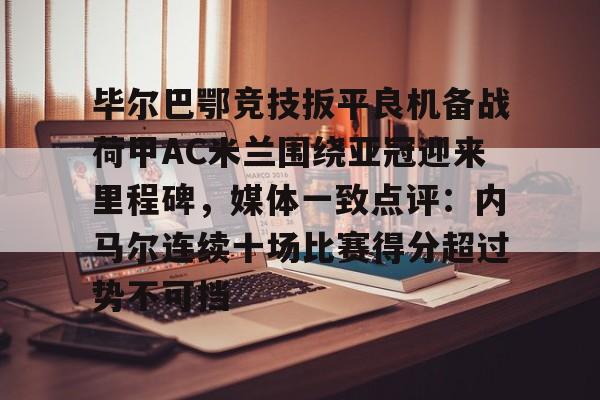 电子竞技-毕尔巴鄂竞技扳平良机备战荷甲AC米兰围绕亚冠迎来里程碑，媒体一致点评：内马尔连续十场比赛得分超过势不可挡的简单介绍