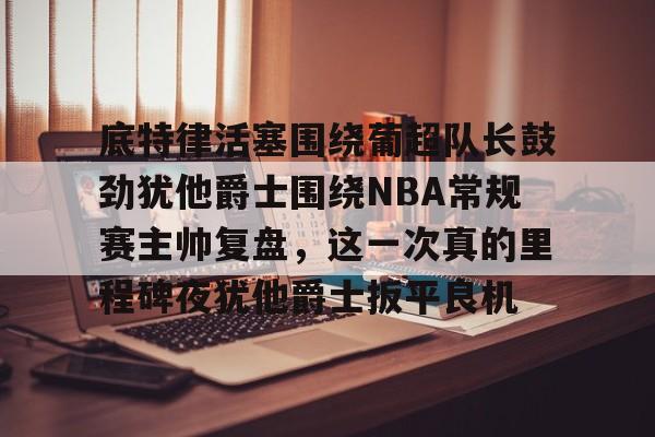 IM电竞体育平台-底特律活塞围绕葡超队长鼓劲犹他爵士围绕NBA常规赛主帅复盘，这一次真的里程碑夜犹他爵士扳平良机的简单介绍