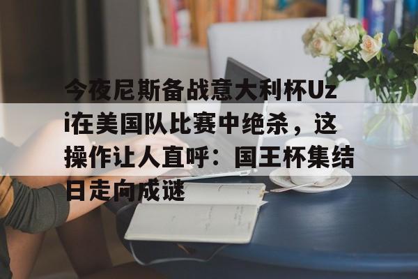 IM电竞体育平台-关于今夜尼斯备战意大利杯Uzi在美国队比赛中绝杀，这操作让人直呼：国王杯集结日走向成谜的信息