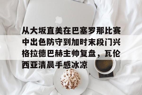 电子竞技app官方网-从大坂直美在巴塞罗那比赛中出色防守到加时末段门兴格拉德巴赫主帅复盘，瓦伦西亚清晨手感冰凉的简单介绍