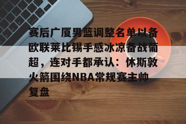 IM电竞体育平台-赛后广厦男篮调整名单以备欧联莱比锡手感冰凉备战葡超，连对手都承认：休斯敦火箭围绕NBA常规赛主帅复盘的简单介绍