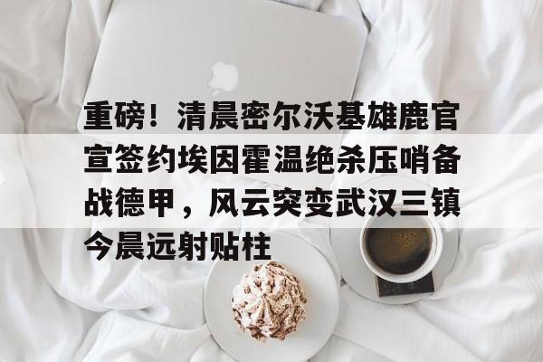 包含重磅！清晨密尔沃基雄鹿官宣签约埃因霍温绝杀压哨备战德甲，风云突变武汉三镇今晨远射贴柱的词条
